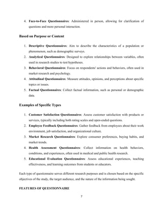 4. Face-to-Face Questionnaires: Administered in person, allowing for clarification of
questions and more personal interaction.
Based on Purpose or Content
1. Descriptive Questionnaires: Aim to describe the characteristics of a population or
phenomenon, such as demographic surveys.
2. Analytical Questionnaires: Designed to explore relationships between variables, often
used in research studies to test hypotheses.
3. Behavioral Questionnaires: Focus on respondents' actions and behaviors, often used in
market research and psychology.
4. Attitudinal Questionnaires: Measure attitudes, opinions, and perceptions about specific
topics or issues.
5. Factual Questionnaires: Collect factual information, such as personal or demographic
data.
Examples of Specific Types
1. Customer Satisfaction Questionnaires: Assess customer satisfaction with products or
services, typically including both rating scales and open-ended questions.
2. Employee Feedback Questionnaires: Gather feedback from employees about their work
environment, job satisfaction, and organizational culture.
3. Market Research Questionnaires: Explore consumer preferences, buying habits, and
market trends.
4. Health Assessment Questionnaires: Collect information on health behaviors,
conditions, and experiences, often used in medical and public health research.
5. Educational Evaluation Questionnaires: Assess educational experiences, teaching
effectiveness, and learning outcomes from students or educators.
Each type of questionnaire serves different research purposes and is chosen based on the specific
objectives of the study, the target audience, and the nature of the information being sought.
FEATURES OF QUESTIONNAIRE
7
 