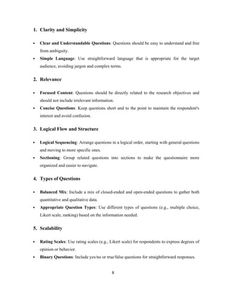 1. Clarity and Simplicity
 Clear and Understandable Questions: Questions should be easy to understand and free
from ambiguity.
 Simple Language: Use straightforward language that is appropriate for the target
audience, avoiding jargon and complex terms.
2. Relevance
 Focused Content: Questions should be directly related to the research objectives and
should not include irrelevant information.
 Concise Questions: Keep questions short and to the point to maintain the respondent's
interest and avoid confusion.
3. Logical Flow and Structure
 Logical Sequencing: Arrange questions in a logical order, starting with general questions
and moving to more specific ones.
 Sectioning: Group related questions into sections to make the questionnaire more
organized and easier to navigate.
4. Types of Questions
 Balanced Mix: Include a mix of closed-ended and open-ended questions to gather both
quantitative and qualitative data.
 Appropriate Question Types: Use different types of questions (e.g., multiple choice,
Likert scale, ranking) based on the information needed.
5. Scalability
 Rating Scales: Use rating scales (e.g., Likert scale) for respondents to express degrees of
opinion or behavior.
 Binary Questions: Include yes/no or true/false questions for straightforward responses.
8
 