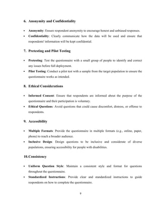 6. Anonymity and Confidentiality
 Anonymity: Ensure respondent anonymity to encourage honest and unbiased responses.
 Confidentiality: Clearly communicate how the data will be used and ensure that
respondents' information will be kept confidential.
7. Pretesting and Pilot Testing
 Pretesting: Test the questionnaire with a small group of people to identify and correct
any issues before full deployment.
 Pilot Testing: Conduct a pilot test with a sample from the target population to ensure the
questionnaire works as intended.
8. Ethical Considerations
 Informed Consent: Ensure that respondents are informed about the purpose of the
questionnaire and their participation is voluntary.
 Ethical Questions: Avoid questions that could cause discomfort, distress, or offense to
respondents.
9. Accessibility
 Multiple Formats: Provide the questionnaire in multiple formats (e.g., online, paper,
phone) to reach a broader audience.
 Inclusive Design: Design questions to be inclusive and considerate of diverse
populations, ensuring accessibility for people with disabilities.
10.Consistency
 Uniform Question Style: Maintain a consistent style and format for questions
throughout the questionnaire.
 Standardized Instructions: Provide clear and standardized instructions to guide
respondents on how to complete the questionnaire.
9
 