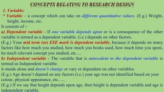 CONCEPTS RELATING TO RESEARCH DESIGN
1. Variable:
* Variable – a concept which can take on different quantitative values. (E.g.) Weight,
height, income, etc.
It consists of –
a) Dependent variable - If one variable depends upon or is a consequence of the other
variable is termed as a dependent variable. (i.e.) depends on other factors.
(E.g.) Your mid term (or) ESE mark is dependent variable, because it depends on many
factors like how much you studied, how much you books used, how much time you spent,
ho much relevant concept you studied, etc….
b) Independent variable - The variable that is antecedent to the dependent variable is
termed as Independent variable.
it stands alone and doesn’t change or vary or dependent on other variables.
(E.g.) Age doesn’t depend on any factors (i.e.) your age was not identified based on your
colour, physical appearance, etc…..
(E.g.) If we say that height depends upon age, then height is dependent variable and age is
independent variable.
 