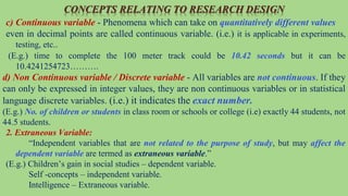CONCEPTS RELATING TO RESEARCH DESIGN
c) Continuous variable - Phenomena which can take on quantitatively different values
even in decimal points are called continuous variable. (i.e.) it is applicable in experiments,
testing, etc..
(E.g.) time to complete the 100 meter track could be 10.42 seconds but it can be
10.4241254723……….
d) Non Continuous variable / Discrete variable - All variables are not continuous. If they
can only be expressed in integer values, they are non continuous variables or in statistical
language discrete variables. (i.e.) it indicates the exact number.
(E.g.) No. of children or students in class room or schools or college (i.e) exactly 44 students, not
44.5 students.
2. Extraneous Variable:
“Independent variables that are not related to the purpose of study, but may affect the
dependent variable are termed as extraneous variable.”
(E.g.) Children’s gain in social studies – dependent variable.
Self -concepts – independent variable.
Intelligence – Extraneous variable.
 