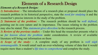 Elements of a Research Design
Elements of a Research Design:
1) Introduction: - The introduction of a research plan or proposal should place the
research problem in its historical perspective, state the need for studying it and the
researcher‘s precise interests in the study of the problem.
2) Statement of the problem: - The research problem should be well defined,
pointing out its core nature and its importance. The issues relating to the problem
may also be stated. This statement gives direction to the research process.
3) Review of the previous studies: - Under this head the researcher presents what is
so far known about the problem under consideration. A review of available
literature will bring out information on them
4) Scope of the study: - A complete study of any problem is well nigh
unmanageable. It would entail such an over-whelming volume of data that it would
require more than a student‘s life time to comprehend and complete the study.
 
