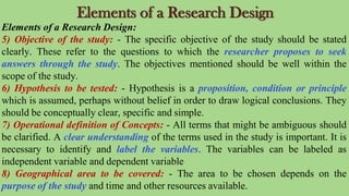 Elements of a Research Design
Elements of a Research Design:
5) Objective of the study: - The specific objective of the study should be stated
clearly. These refer to the questions to which the researcher proposes to seek
answers through the study. The objectives mentioned should be well within the
scope of the study.
6) Hypothesis to be tested: - Hypothesis is a proposition, condition or principle
which is assumed, perhaps without belief in order to draw logical conclusions. They
should be conceptually clear, specific and simple.
7) Operational definition of Concepts: - All terms that might be ambiguous should
be clarified. A clear understanding of the terms used in the study is important. It is
necessary to identify and label the variables. The variables can be labeled as
independent variable and dependent variable
8) Geographical area to be covered: - The area to be chosen depends on the
purpose of the study and time and other resources available.
 