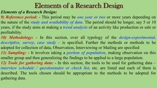 Elements of a Research Design
Elements of a Research Design:
9) Reference period: - This period may be one year or two or more years depending on
the nature of the study and availability of data. The period should be longer, say 5 or 10
years, if the study aims at making a trend analysis of an activity like production or sale or
profitability.
10) Methodology: - In this section, over all typology of the design-experimental,
descriptive, survey, case study – is specified. Further the methods or methods to be
adopted for collection of data, Observation, Interviewing or Mailing are specified
11) Sampling: - It involves taking a portion of population, making observation on this
smaller group and then generalizing the findings to be applied to a large population.
12) Tools for gathering data: - In this section, the tools to be used for gathering data –
interview schedule / questionnaire or check list, etc. are listed and each of them is
described. The tools chosen should be appropriate to the methods to be adopted for
gathering data.
 