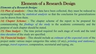 Elements of a Research Design
Elements of a Research Design:
13) Plan of analysis: - Once the data have been collected, they must be reduced to
meaningful results by statistical analysis so that the conclusion for generalizations
can be drawn from them.
14) Chapter Scheme: - The chapter scheme of the report to be prepared for
communicating the findings of the study to the academic community and the
purpose of each chapter should be stated.
15) Time budget: - The time period required for each stage of work and the total
time duration of the study are specified.
16) Financial budget: - This should include as estimate of the expected costs of the
project under various major categories like salary (if any), printing and stationary,
postage, travel expenses, computation, secretarial and typing, etc.
 