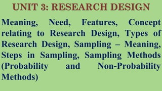UNIT 3: RESEARCH DESIGN
Meaning, Need, Features, Concept
relating to Research Design, Types of
Research Design, Sampling – Meaning,
Steps in Sampling, Sampling Methods
(Probability and Non-Probability
Methods)
 