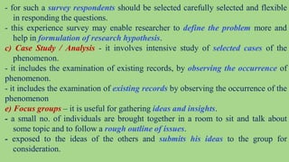 - for such a survey respondents should be selected carefully selected and flexible
in responding the questions.
- this experience survey may enable researcher to define the problem more and
help in formulation of research hypothesis.
c) Case Study / Analysis - it involves intensive study of selected cases of the
phenomenon.
- it includes the examination of existing records, by observing the occurrence of
phenomenon.
- it includes the examination of existing records by observing the occurrence of the
phenomenon
e) Focus groups – it is useful for gathering ideas and insights.
- a small no. of individuals are brought together in a room to sit and talk about
some topic and to follow a rough outline of issues.
- exposed to the ideas of the others and submits his ideas to the group for
consideration.
 