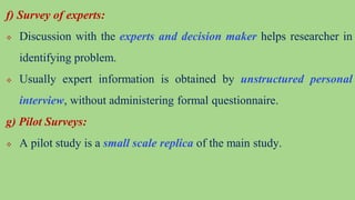 f) Survey of experts:
 Discussion with the experts and decision maker helps researcher in
identifying problem.
 Usually expert information is obtained by unstructured personal
interview, without administering formal questionnaire.
g) Pilot Surveys:
 A pilot study is a small scale replica of the main study.
 