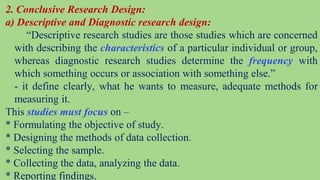 2. Conclusive Research Design:
a) Descriptive and Diagnostic research design:
“Descriptive research studies are those studies which are concerned
with describing the characteristics of a particular individual or group,
whereas diagnostic research studies determine the frequency with
which something occurs or association with something else.”
- it define clearly, what he wants to measure, adequate methods for
measuring it.
This studies must focus on –
* Formulating the objective of study.
* Designing the methods of data collection.
* Selecting the sample.
* Collecting the data, analyzing the data.
* Reporting findings.
 
