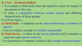 ii) Cross – Sectional method:
 It is termed as field study since the repetitive nature of inquiry is
not present in this case.
 It seeks a comparison between various group and differing
characteristics of those groups.
It is of two types –
a) Field Study – it emphasis on the interrelationships of number of
factors.
- it lies in realism, strength of variables and quality.
b) Field Survey – it relies on the survey function and it attempts to
represent some known universe.
- It is generation of summary statistics like average and percentage.
 