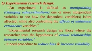 b) Experimental research design:
“An experiment is defined as manipulating
(changing values/situations) one or more independent
variables to see how the dependent variable(s) is/are
affected, while also controlling the affects of additional
extraneous variables.”
“Experimental research design are those where the
researcher tests the hypotheses of casual relationships
between variables.”
- it need procedure to reduce bias & increase reliability.
 