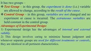 It has two groups –
 Test Group – in this group, the experiment is done (i.e.) variable
are allowed to change, according to the result of the cause.
 Control Group – in this group, variables are not changed and no
experiment or cause is incurred. The extraneous variables are
held constant in the control group.
Advantages of Experimental Design:
1) Experimental design has the advantages of internal and external
validity.
2) This design involves caring to minimize human judgment and
whenever separate groups are used for different treatments or controls,
they are identical in all pertinent characteristics.
 