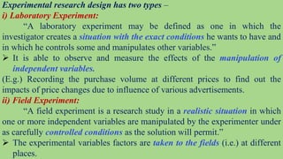 Experimental research design has two types –
i) Laboratory Experiment:
“A laboratory experiment may be defined as one in which the
investigator creates a situation with the exact conditions he wants to have and
in which he controls some and manipulates other variables.”
 It is able to observe and measure the effects of the manipulation of
independent variables.
(E.g.) Recording the purchase volume at different prices to find out the
impacts of price changes due to influence of various advertisements.
ii) Field Experiment:
“A field experiment is a research study in a realistic situation in which
one or more independent variables are manipulated by the experimenter under
as carefully controlled conditions as the solution will permit.”
 The experimental variables factors are taken to the fields (i.e.) at different
places.
 