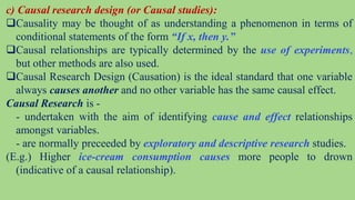 c) Causal research design (or Causal studies):
Causality may be thought of as understanding a phenomenon in terms of
conditional statements of the form “If x, then y.”
Causal relationships are typically determined by the use of experiments,
but other methods are also used.
Causal Research Design (Causation) is the ideal standard that one variable
always causes another and no other variable has the same causal effect.
Causal Research is -
- undertaken with the aim of identifying cause and effect relationships
amongst variables.
- are normally preceeded by exploratory and descriptive research studies.
(E.g.) Higher ice-cream consumption causes more people to drown
(indicative of a causal relationship).
 