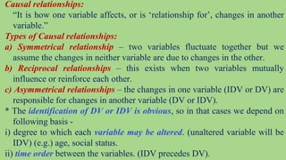 Causal relationships:
“It is how one variable affects, or is ‘relationship for’, changes in another
variable.”
Types of Causal relationships:
a) Symmetrical relationship – two variables fluctuate together but we
assume the changes in neither variable are due to changes in the other.
b) Reciprocal relationships – this exists when two variables mutually
influence or reinforce each other.
c) Asymmetrical relationships – the changes in one variable (IDV or DV) are
responsible for changes in another variable (DV or IDV).
* The identification of DV or IDV is obvious, so in that cases we depend on
following basis -
i) degree to which each variable may be altered. (unaltered variable will be
IDV) (e.g.) age, social status.
ii) time order between the variables. (IDV precedes DV).
 