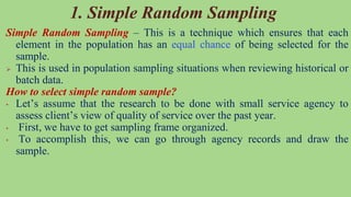 Simple Random Sampling – This is a technique which ensures that each
element in the population has an equal chance of being selected for the
sample.
 This is used in population sampling situations when reviewing historical or
batch data.
How to select simple random sample?
• Let’s assume that the research to be done with small service agency to
assess client’s view of quality of service over the past year.
• First, we have to get sampling frame organized.
• To accomplish this, we can go through agency records and draw the
sample.
1. Simple Random Sampling
 