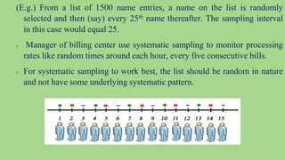(E.g.) From a list of 1500 name entries, a name on the list is randomly
selected and then (say) every 25th name thereafter. The sampling interval
in this case would equal 25.
 Manager of billing center use systematic sampling to monitor processing
rates like random times around each hour, every five consecutive bills.
 For systematic sampling to work best, the list should be random in nature
and not have some underlying systematic pattern.
 