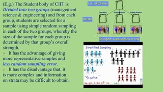 39
(E.g.) The Student body of CIIT is
Divided into two groups (management
science & engineering) and from each
group, students are selected for a
sample using simple random sampling
in each of the two groups, whereby the
size of the sample for each group is
determined by that group’s overall
strength.
 It has the advantage of giving
more representative samples and
less random sampling error.
 It has the disadvantage that, it
is more complex and information
on strata may be difficult to obtain.
 