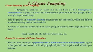 4. Cluster Sampling
Cluster Sampling (Area Sampling):
Heterogeneous elements are taken and on the basis of their homogeneous
characteristics, a group is formed and information is gathered from such groups. It may
be single stage or multistage.
 It is the process of randomly selecting intact groups, not individuals, within the defined
population sharing similar characteristics.
 Clusters are locations within which an intact group of members of the population can be
found.
(E.g.) Neighborhoods, Schools, Classrooms, etc.
Reason for existence of Cluster Sampling:
* When we have to sample a population that’s disbursed across a wide geographic region
is that you will have to cover a lot of geographically in order to get to each of units you
sampled.
 