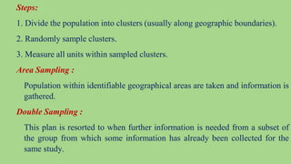 Steps:
1. Divide the population into clusters (usually along geographic boundaries).
2. Randomly sample clusters.
3. Measure all units within sampled clusters.
Area Sampling :
Population within identifiable geographical areas are taken and information is
gathered.
Double Sampling :
This plan is resorted to when further information is needed from a subset of
the group from which some information has already been collected for the
same study.
 