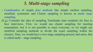 5. Multi-stage sampling
● Combination of simple four methods like simple random sampling,
stratified, systematic and Cluster sampling is known as multi stage
sampling.
(E.g.) Consider the idea of sampling Tamilnadu state residents for face to
face interviews. First, we would use cluster sampling for meeting
respondents, but it is not possible to meet everyone, so we might use
stratified sampling methods to divide the exact sampling within the
clusters, Thus, we would have a two-stage sampling process and more, that
is called multi – stage sampling.
 