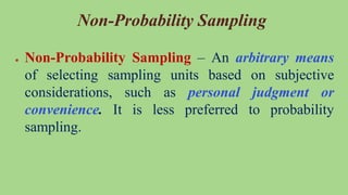 Non-Probability Sampling
● Non-Probability Sampling – An arbitrary means
of selecting sampling units based on subjective
considerations, such as personal judgment or
convenience. It is less preferred to probability
sampling.
 