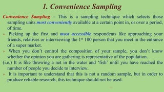46
1. Convenience Sampling
Convenience Sampling – This is a sampling technique which selects those
sampling units most conveniently available at a certain point in, or over a period,
of time.
 Picking up the first and most accessible respondents like approaching your
friends, relatives or interviewing the 1st 100 person that you meet in the entrance
of a super market.
 When you don’t control the composition of your sample, you don’t know
whether the opinion you are gathering is representative of the population.
(i.e.) It is like throwing a net in the water and ‘fish’ until you have reached the
number of people you decide to interview.
 It is important to understand that this is not a random sample, but in order to
produce reliable research, this technique should not be used.
 