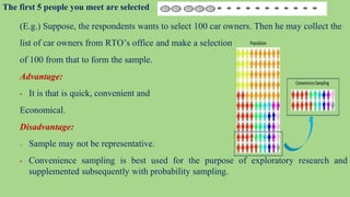 The first 5 people you meet are selected
(E.g.) Suppose, the respondents wants to select 100 car owners. Then he may collect the
list of car owners from RTO’s office and make a selection
of 100 from that to form the sample.
Advantage:
 It is that is quick, convenient and
Economical.
Disadvantage:
○ Sample may not be representative.
 Convenience sampling is best used for the purpose of exploratory research and
supplemented subsequently with probability sampling.
 