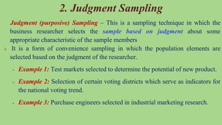 2. Judgment Sampling
Judgment (purposive) Sampling – This is a sampling technique in which the
business researcher selects the sample based on judgment about some
appropriate characteristic of the sample members
 It is a form of convenience sampling in which the population elements are
selected based on the judgment of the researcher.
 Example 1: Test markets selected to determine the potential of new product.
 Example 2: Selection of certain voting districts which serve as indicators for
the national voting trend.
 Example 3: Purchase engineers selected in industrial marketing research.
 