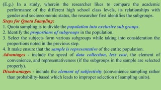 (E.g.) In a study, wherein the researcher likes to compare the academic
performance of the different high school class levels, its relationships with
gender and socioeconomic status, the researcher first identifies the subgroups.
Steps for Quota Sampling:
1. Quota sampling is to divide the population into exclusive sub groups.
2. Identify the proportions of subgroups in the population.
3. Select the subjects form various subgroups while taking into consideration the
proportions noted in the previous step.
4. It make ensure that the sample is representative of the entire population.
Advantages - include the speed of data collection, less cost, the element of
convenience, and representativeness (if the subgroups in the sample are selected
properly).
Disadvantages - include the element of subjectivity (convenience sampling rather
than probability-based which leads to improper selection of sampling units).
 