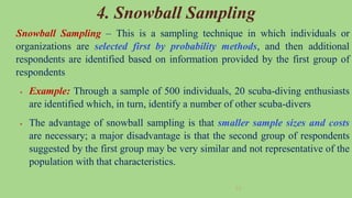 53
4. Snowball Sampling
Snowball Sampling – This is a sampling technique in which individuals or
organizations are selected first by probability methods, and then additional
respondents are identified based on information provided by the first group of
respondents
 Example: Through a sample of 500 individuals, 20 scuba-diving enthusiasts
are identified which, in turn, identify a number of other scuba-divers
 The advantage of snowball sampling is that smaller sample sizes and costs
are necessary; a major disadvantage is that the second group of respondents
suggested by the first group may be very similar and not representative of the
population with that characteristics.
 