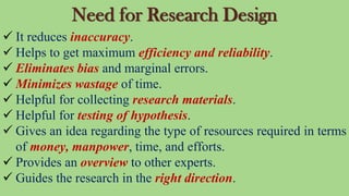 Need for Research Design
 It reduces inaccuracy.
 Helps to get maximum efficiency and reliability.
 Eliminates bias and marginal errors.
 Minimizes wastage of time.
 Helpful for collecting research materials.
 Helpful for testing of hypothesis.
 Gives an idea regarding the type of resources required in terms
of money, manpower, time, and efforts.
 Provides an overview to other experts.
 Guides the research in the right direction.
 