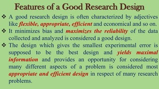 Features of a Good Research Design
 A good research design is often characterized by adjectives
like flexible, appropriate, efficient and economical and so on.
 It minimizes bias and maximizes the reliability of the data
collected and analyzed is considered a good design.
 The design which gives the smallest experimental error is
supposed to be the best design and yields maximal
information and provides an opportunity for considering
many different aspects of a problem is considered most
appropriate and efficient design in respect of many research
problems.
 