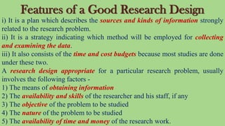 Features of a Good Research Design
i) It is a plan which describes the sources and kinds of information strongly
related to the research problem.
ii) It is a strategy indicating which method will be employed for collecting
and examining the data.
iii) It also consists of the time and cost budgets because most studies are done
under these two.
A research design appropriate for a particular research problem, usually
involves the following factors -
1) The means of obtaining information
2) The availability and skills of the researcher and his staff, if any
3) The objective of the problem to be studied
4) The nature of the problem to be studied
5) The availability of time and money of the research work.
 
