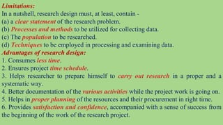 Limitations:
In a nutshell, research design must, at least, contain -
(a) a clear statement of the research problem.
(b) Processes and methods to be utilized for collecting data.
(c) The population to be researched.
(d) Techniques to be employed in processing and examining data.
Advantages of research design:
1. Consumes less time.
2. Ensures project time schedule.
3. Helps researcher to prepare himself to carry out research in a proper and a
systematic way.
4. Better documentation of the various activities while the project work is going on.
5. Helps in proper planning of the resources and their procurement in right time.
6. Provides satisfaction and confidence, accompanied with a sense of success from
the beginning of the work of the research project.
 