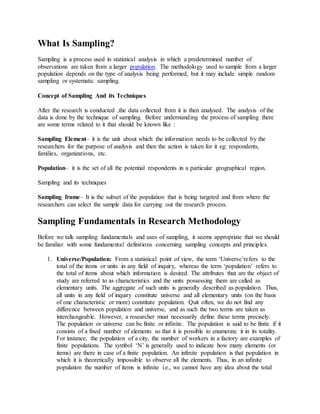 What Is Sampling?
Sampling is a process used in statistical analysis in which a predetermined number of
observations are taken from a larger population. The methodology used to sample from a larger
population depends on the type of analysis being performed, but it may include simple random
sampling or systematic sampling.
Concept of Sampling And its Techniques
After the research is conducted ,the data collected from it is then analysed. The analysis of the
data is done by the technique of sampling. Before understanding the process of sampling there
are some terms related to it that should be known like :
Sampling Element– it is the unit about which the information needs to be collected by the
researchers for the purpose of analysis and then the action is taken for it eg: respondents,
families, organizations, etc.
Population– it is the set of all the potential respondents in a particular geographical region.
Sampling and its techniques
Sampling frame– It is the subset of the population that is being targeted and from where the
researchers can select the sample data for carrying out the research process.
Sampling Fundamentals in Research Methodology
Before we talk sampling fundamentals and uses of sampling, it seems appropriate that we should
be familiar with some fundamental definitions concerning sampling concepts and principles.
1. Universe/Population: From a statistical point of view, the term ‘Universe’refers to the
total of the items or units in any field of inquiry, whereas the term ‘population’ refers to
the total of items about which information is desired. The attributes that are the object of
study are referred to as characteristics and the units possessing them are called as
elementary units. The aggregate of such units is generally described as population. Thus,
all units in any field of inquiry constitute universe and all elementary units (on the basis
of one characteristic or more) constitute population. Quit often, we do not find any
difference between population and universe, and as such the two terms are taken as
interchangeable. However, a researcher must necessarily define these terms precisely.
The population or universe can be finite or infinite. The population is said to be finite if it
consists of a fixed number of elements so that it is possible to enumerate it in its totality.
For instance, the population of a city, the number of workers in a factory are examples of
finite populations. The symbol ‘N’ is generally used to indicate how many elements (or
items) are there in case of a finite population. An infinite population is that population in
which it is theoretically impossible to observe all the elements. Thus, in an infinite
population the number of items is infinite i.e., we cannot have any idea about the total
 