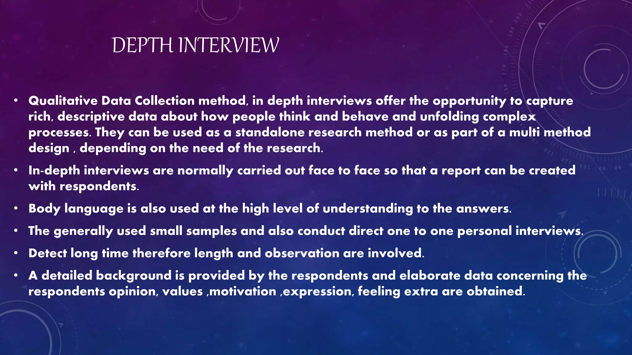 DEPTH INTERVIEW
• Qualitative Data Collection method, in depth interviews offer the opportunity to capture
rich, descriptive data about how people think and behave and unfolding complex
processes. They can be used as a standalone research method or as part of a multi method
design , depending on the need of the research.
• In-depth interviews are normally carried out face to face so that a report can be created
with respondents.
• Body language is also used at the high level of understanding to the answers.
• The generally used small samples and also conduct direct one to one personal interviews.
• Detect long time therefore length and observation are involved.
• A detailed background is provided by the respondents and elaborate data concerning the
respondents opinion, values ,motivation ,expression, feeling extra are obtained.
 