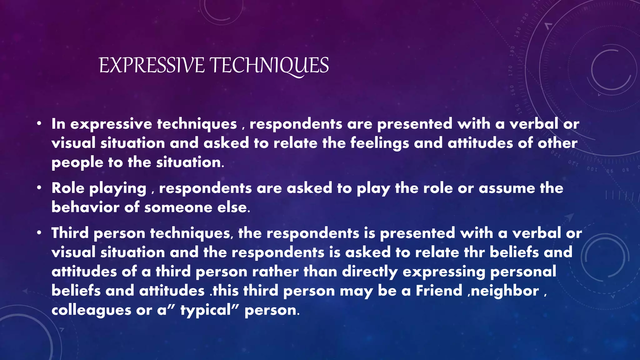 EXPRESSIVE TECHNIQUES
• In expressive techniques , respondents are presented with a verbal or
visual situation and asked to relate the feelings and attitudes of other
people to the situation.
• Role playing , respondents are asked to play the role or assume the
behavior of someone else.
• Third person techniques, the respondents is presented with a verbal or
visual situation and the respondents is asked to relate thr beliefs and
attitudes of a third person rather than directly expressing personal
beliefs and attitudes .this third person may be a Friend ,neighbor ,
colleagues or a” typical” person.
 