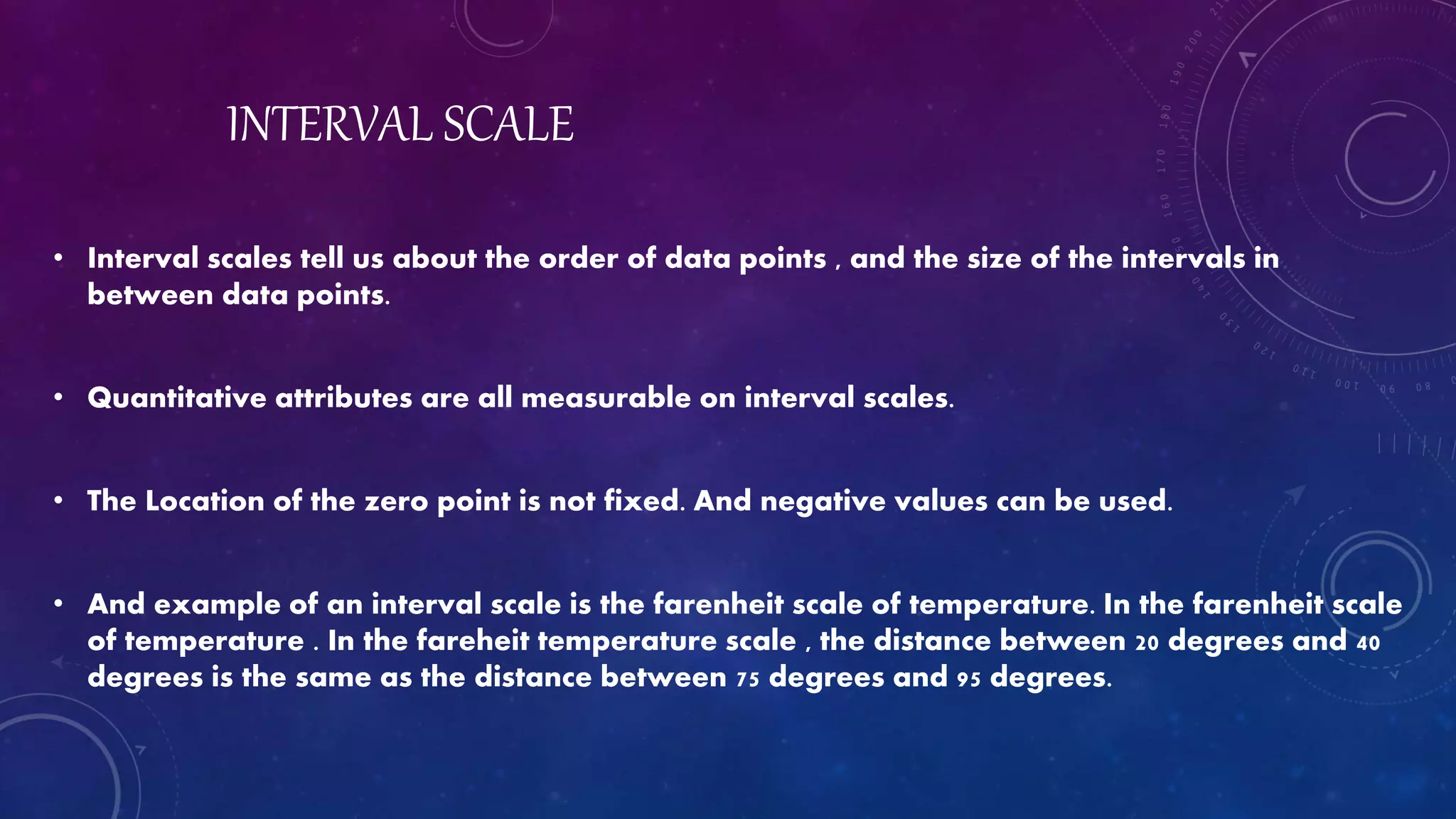 INTERVAL SCALE
• Interval scales tell us about the order of data points , and the size of the intervals in
between data points.
• Quantitative attributes are all measurable on interval scales.
• The Location of the zero point is not fixed. And negative values can be used.
• And example of an interval scale is the farenheit scale of temperature. In the farenheit scale
of temperature . In the fareheit temperature scale , the distance between 20 degrees and 40
degrees is the same as the distance between 75 degrees and 95 degrees.
 