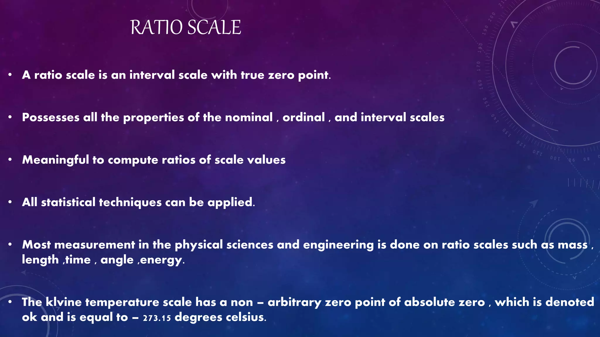 RATIO SCALE
• A ratio scale is an interval scale with true zero point.
• Possesses all the properties of the nominal , ordinal , and interval scales
• Meaningful to compute ratios of scale values
• All statistical techniques can be applied.
• Most measurement in the physical sciences and engineering is done on ratio scales such as mass ,
length ,time , angle ,energy.
• The klvine temperature scale has a non – arbitrary zero point of absolute zero , which is denoted
ok and is equal to – 273.15 degrees celsius.
 