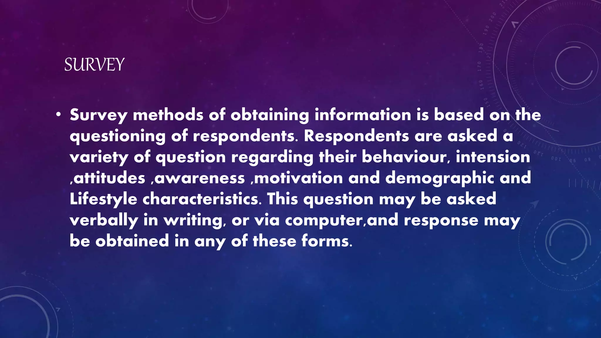 SURVEY
• Survey methods of obtaining information is based on the
questioning of respondents. Respondents are asked a
variety of question regarding their behaviour, intension
,attitudes ,awareness ,motivation and demographic and
Lifestyle characteristics. This question may be asked
verbally in writing, or via computer,and response may
be obtained in any of these forms.
 