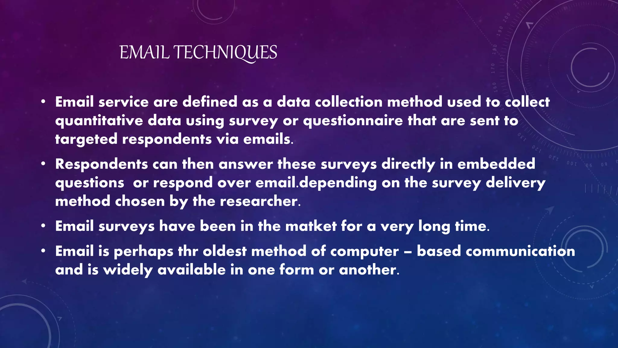 EMAIL TECHNIQUES
• Email service are defined as a data collection method used to collect
quantitative data using survey or questionnaire that are sent to
targeted respondents via emails.
• Respondents can then answer these surveys directly in embedded
questions or respond over email.depending on the survey delivery
method chosen by the researcher.
• Email surveys have been in the matket for a very long time.
• Email is perhaps thr oldest method of computer – based communication
and is widely available in one form or another.
 