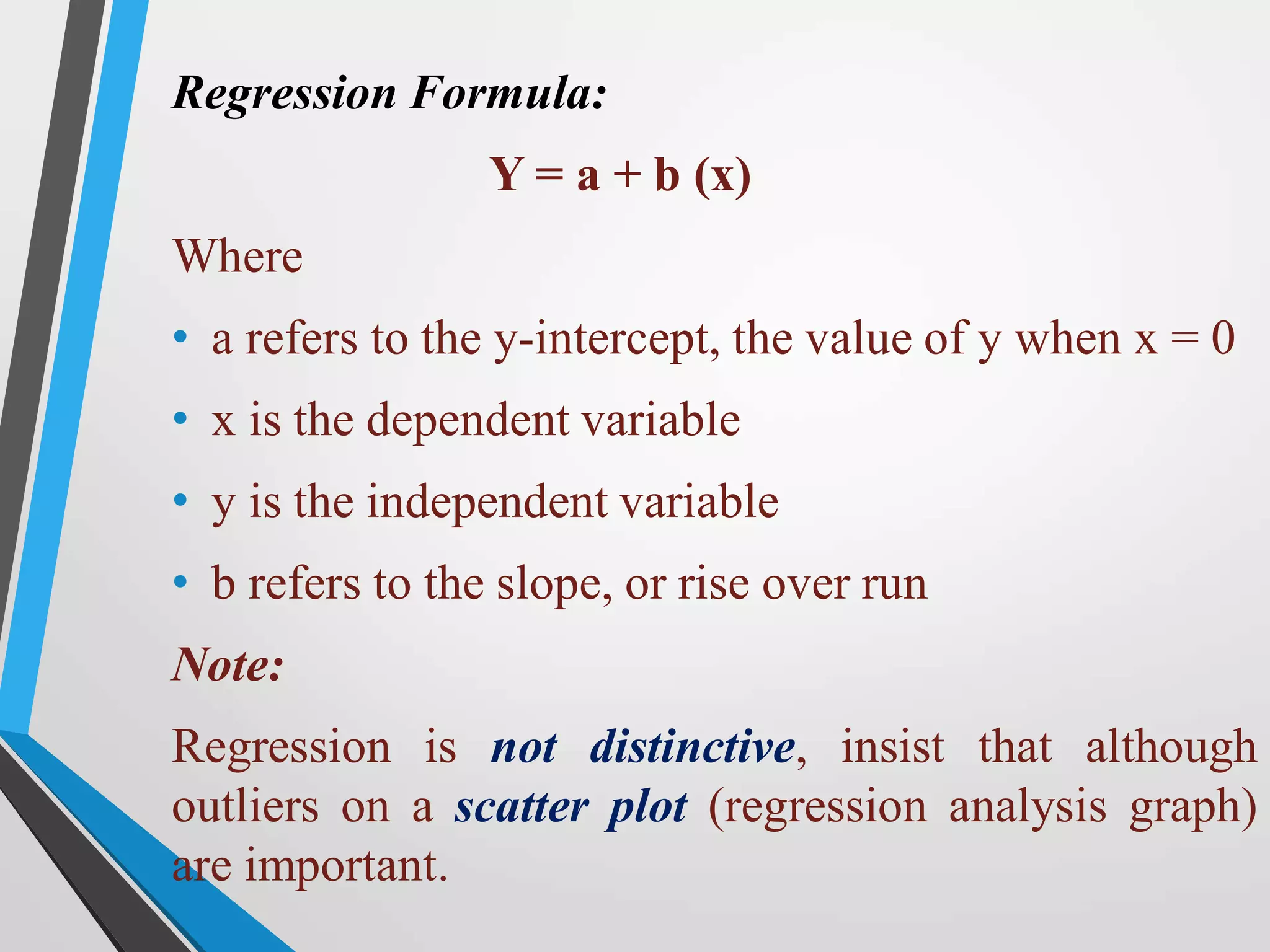 Regression Formula:
Y = a + b (x)
Where
• a refers to the y-intercept, the value of y when x = 0
• x is the dependent variable
• y is the independent variable
• b refers to the slope, or rise over run
Note:
Regression is not distinctive, insist that although
outliers on a scatter plot (regression analysis graph)
are important.
 