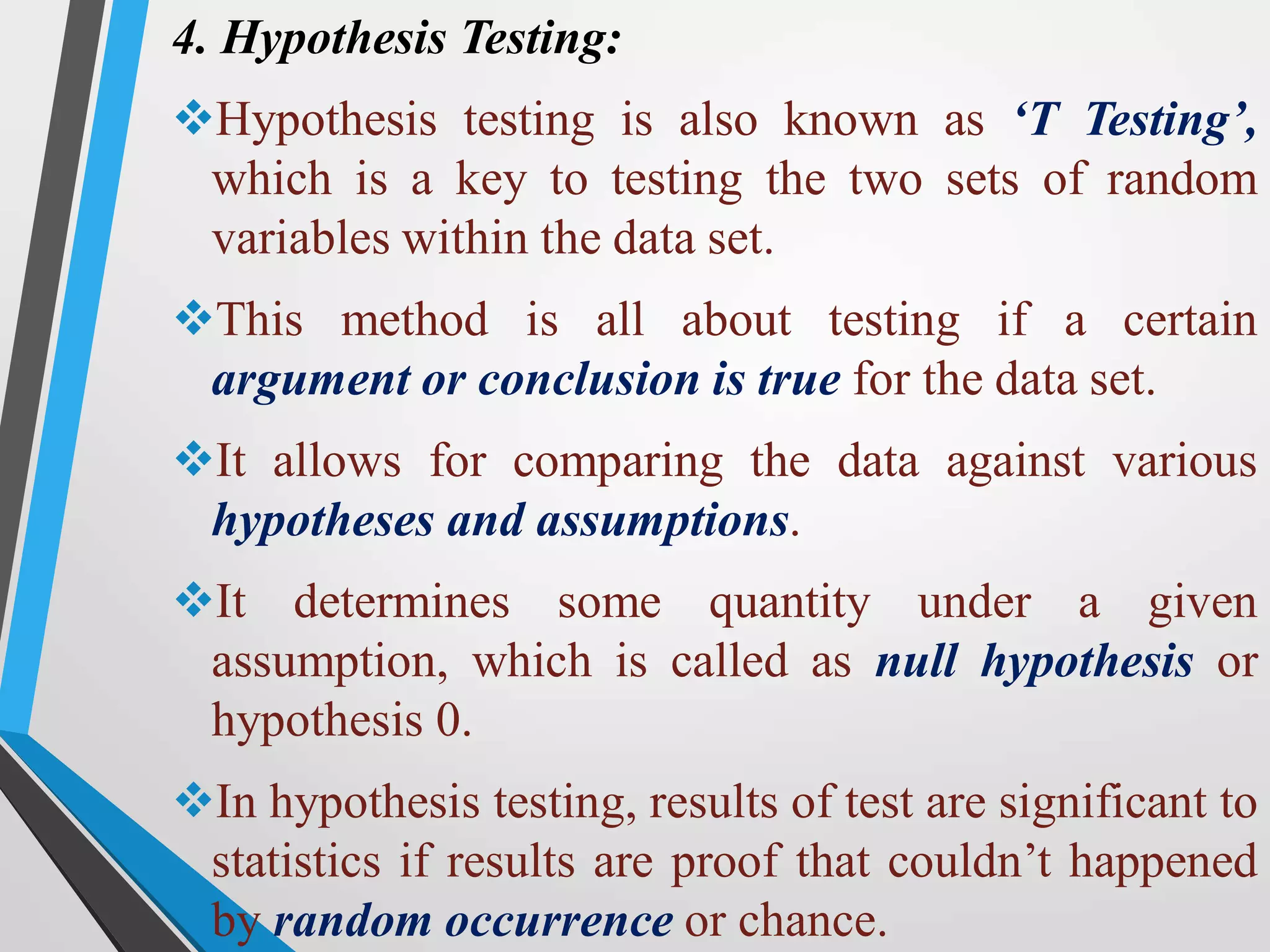 4. Hypothesis Testing:
Hypothesis testing is also known as ‘T Testing’,
which is a key to testing the two sets of random
variables within the data set.
This method is all about testing if a certain
argument or conclusion is true for the data set.
It allows for comparing the data against various
hypotheses and assumptions.
It determines some quantity under a given
assumption, which is called as null hypothesis or
hypothesis 0.
In hypothesis testing, results of test are significant to
statistics if results are proof that couldn’t happened
by random occurrence or chance.
 