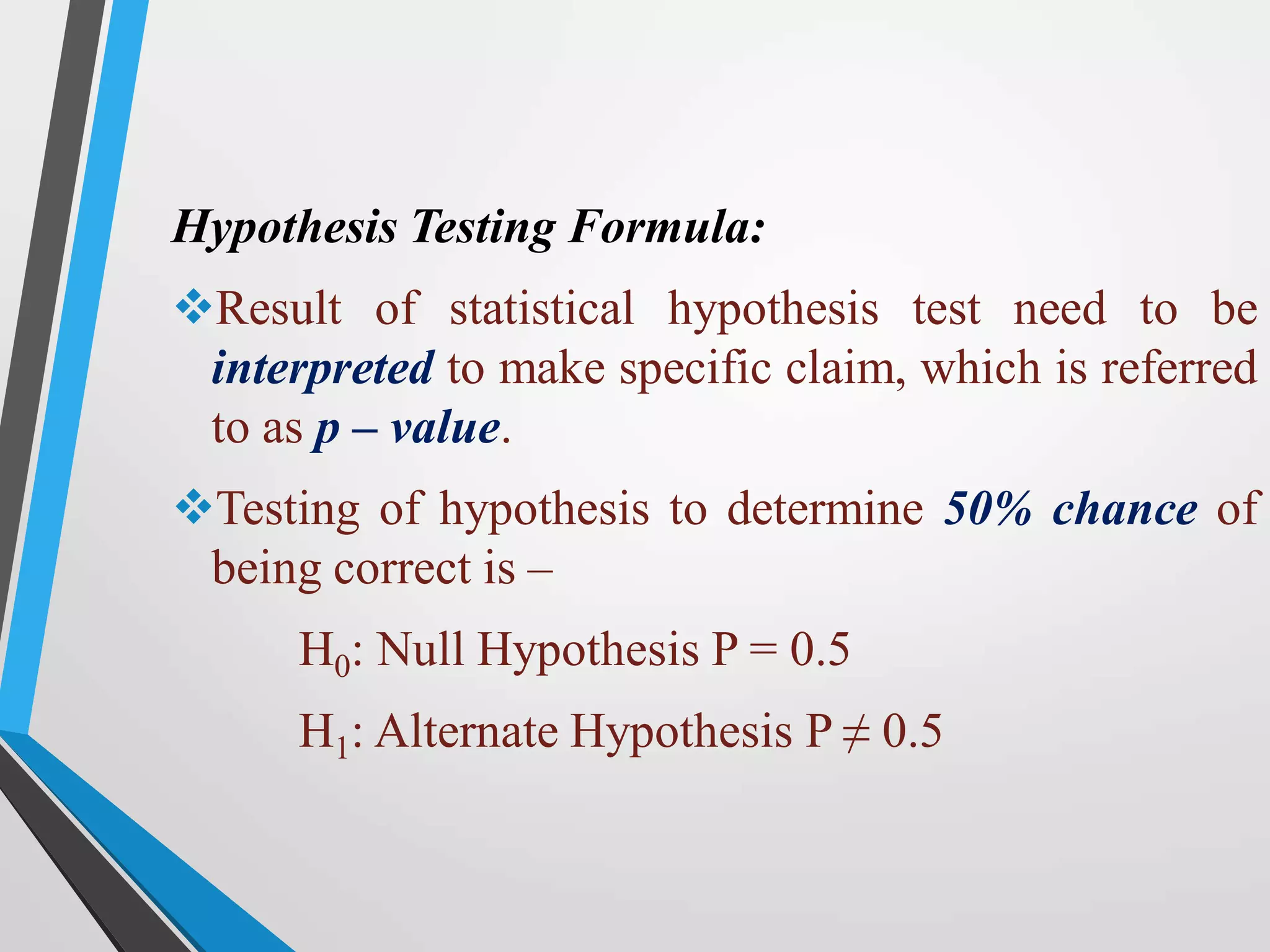 Hypothesis Testing Formula:
Result of statistical hypothesis test need to be
interpreted to make specific claim, which is referred
to as p – value.
Testing of hypothesis to determine 50% chance of
being correct is –
H0: Null Hypothesis P = 0.5
H1: Alternate Hypothesis P ≠ 0.5
 