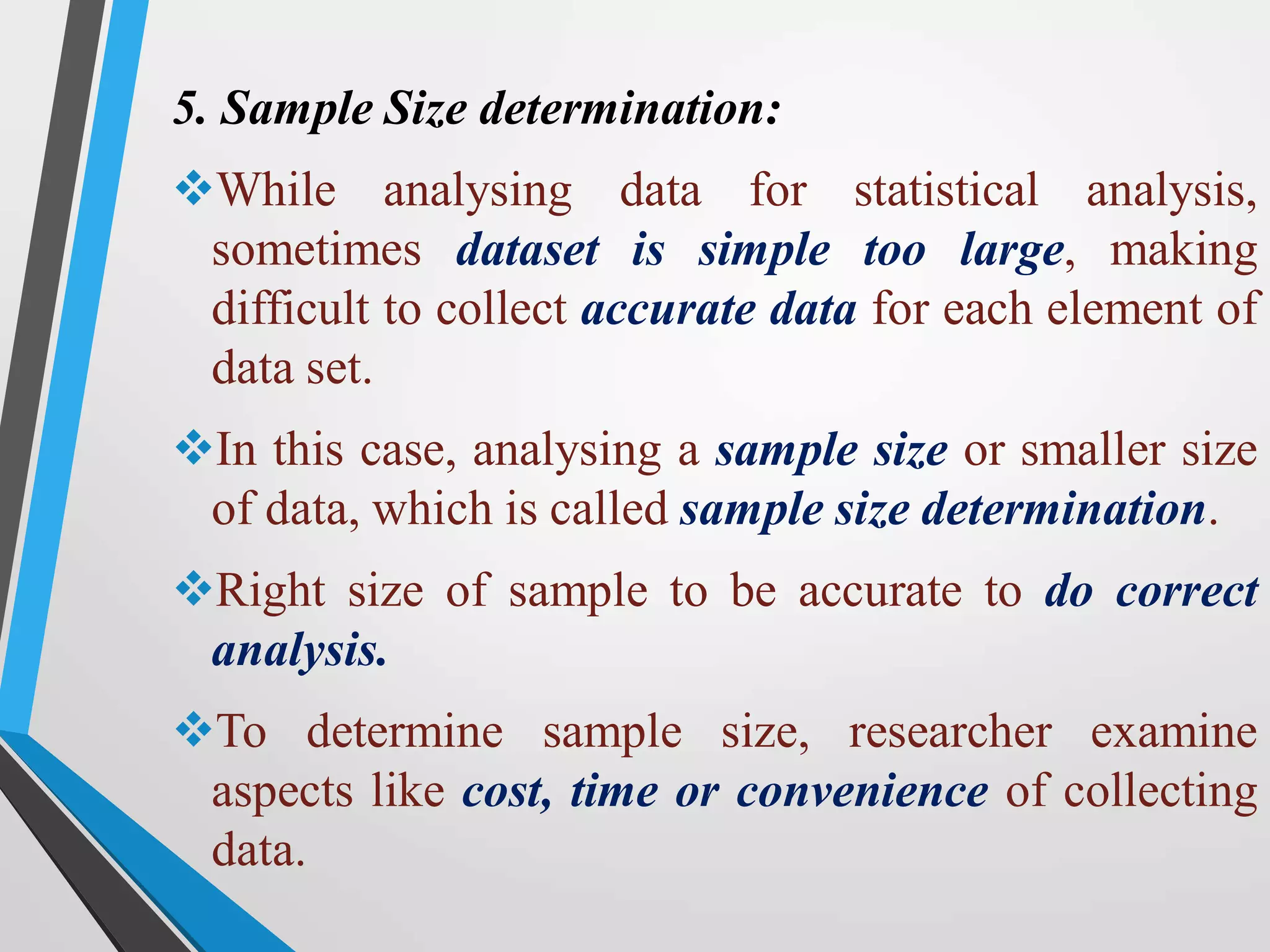 5. Sample Size determination:
While analysing data for statistical analysis,
sometimes dataset is simple too large, making
difficult to collect accurate data for each element of
data set.
In this case, analysing a sample size or smaller size
of data, which is called sample size determination.
Right size of sample to be accurate to do correct
analysis.
To determine sample size, researcher examine
aspects like cost, time or convenience of collecting
data.
 