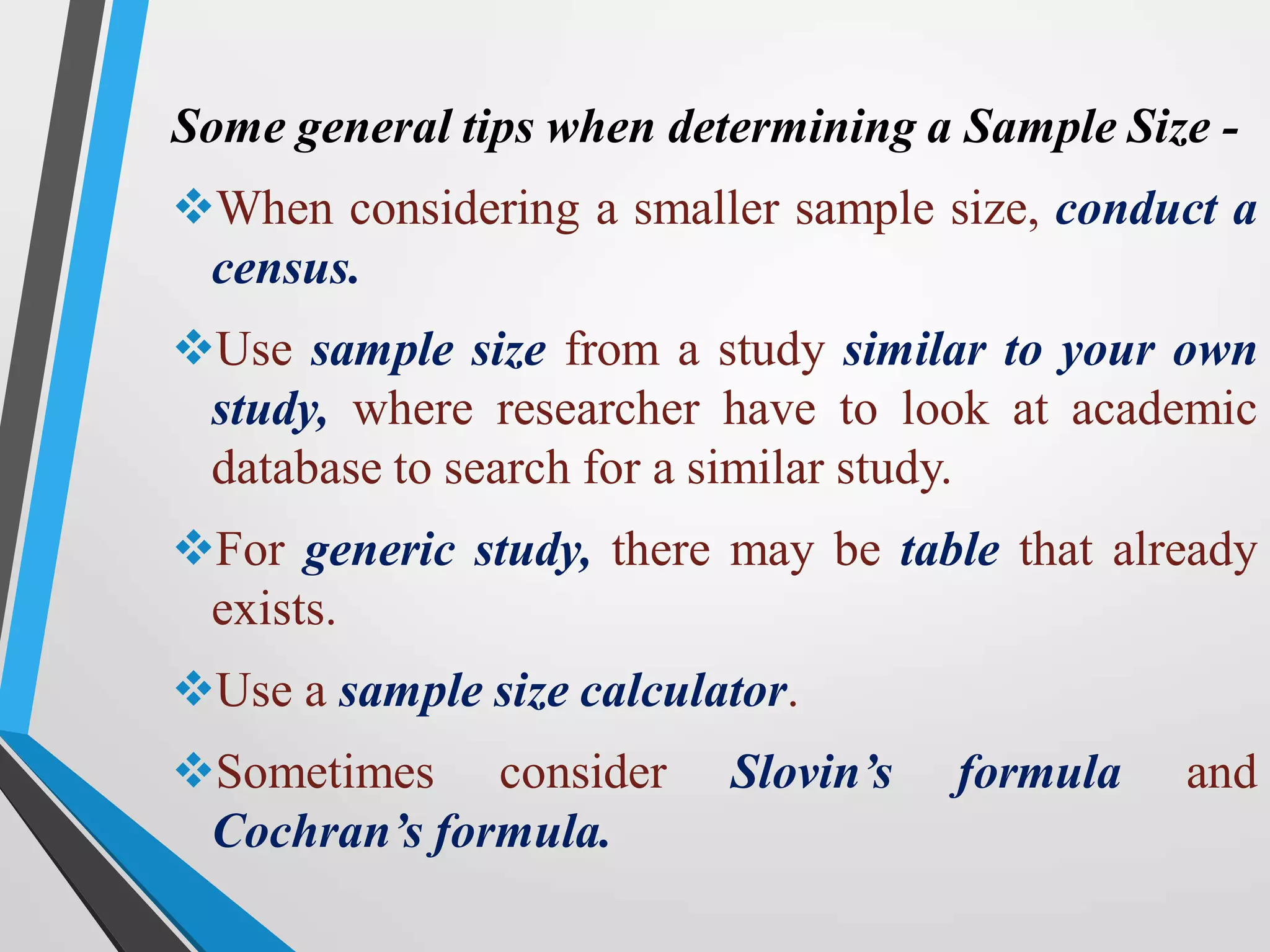 Some general tips when determining a Sample Size -
When considering a smaller sample size, conduct a
census.
Use sample size from a study similar to your own
study, where researcher have to look at academic
database to search for a similar study.
For generic study, there may be table that already
exists.
Use a sample size calculator.
Sometimes consider Slovin’s formula and
Cochran’s formula.
 