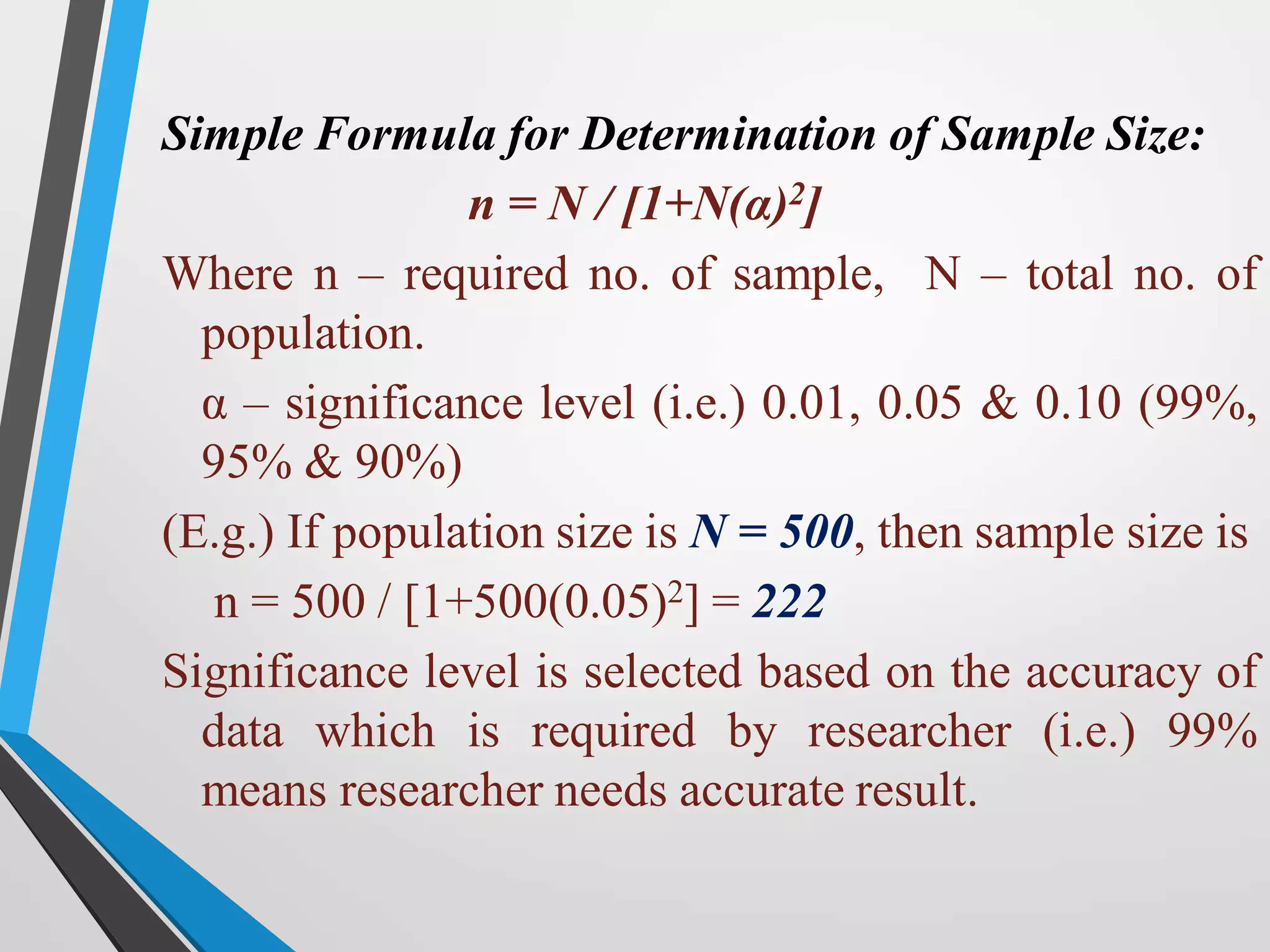 Simple Formula for Determination of Sample Size:
n = N / [1+N(α)2]
Where n – required no. of sample, N – total no. of
population.
α – significance level (i.e.) 0.01, 0.05 & 0.10 (99%,
95% & 90%)
(E.g.) If population size is N = 500, then sample size is
n = 500 / [1+500(0.05)2] = 222
Significance level is selected based on the accuracy of
data which is required by researcher (i.e.) 99%
means researcher needs accurate result.
 