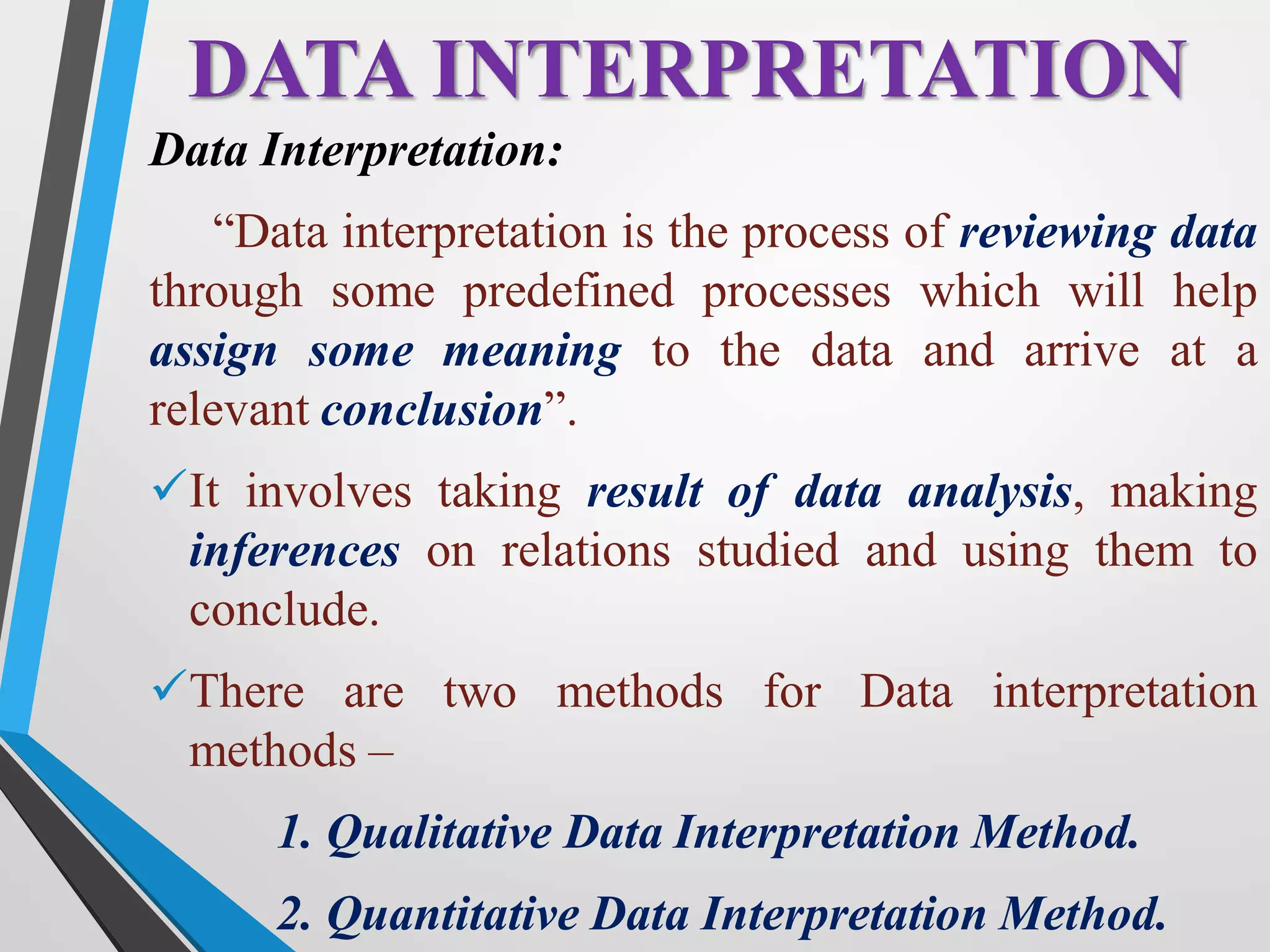 Data Interpretation:
“Data interpretation is the process of reviewing data
through some predefined processes which will help
assign some meaning to the data and arrive at a
relevant conclusion”.
It involves taking result of data analysis, making
inferences on relations studied and using them to
conclude.
There are two methods for Data interpretation
methods –
1. Qualitative Data Interpretation Method.
2. Quantitative Data Interpretation Method.
DATA INTERPRETATION
 