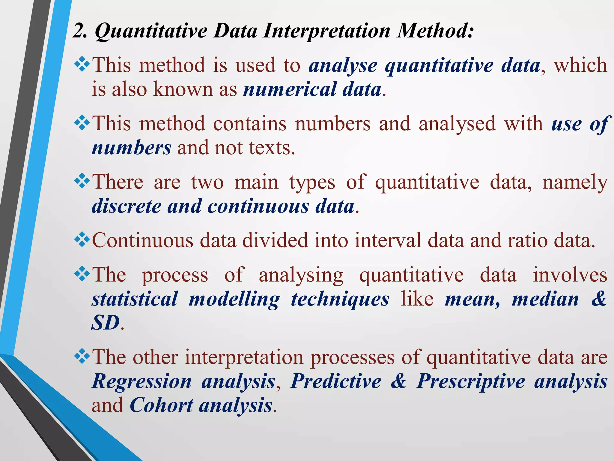 2. Quantitative Data Interpretation Method:
This method is used to analyse quantitative data, which
is also known as numerical data.
This method contains numbers and analysed with use of
numbers and not texts.
There are two main types of quantitative data, namely
discrete and continuous data.
Continuous data divided into interval data and ratio data.
The process of analysing quantitative data involves
statistical modelling techniques like mean, median &
SD.
The other interpretation processes of quantitative data are
Regression analysis, Predictive & Prescriptive analysis
and Cohort analysis.
 